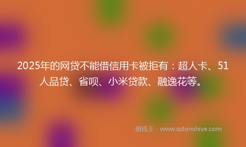 2025年的网贷不能借信用卡被拒有：超人卡、51人品贷、省呗、小米贷款、融逸花等。