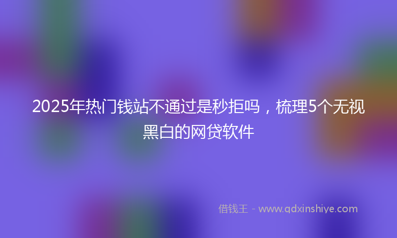 2025年热门钱站不通过是秒拒吗，梳理5个无视黑白的网贷软件
