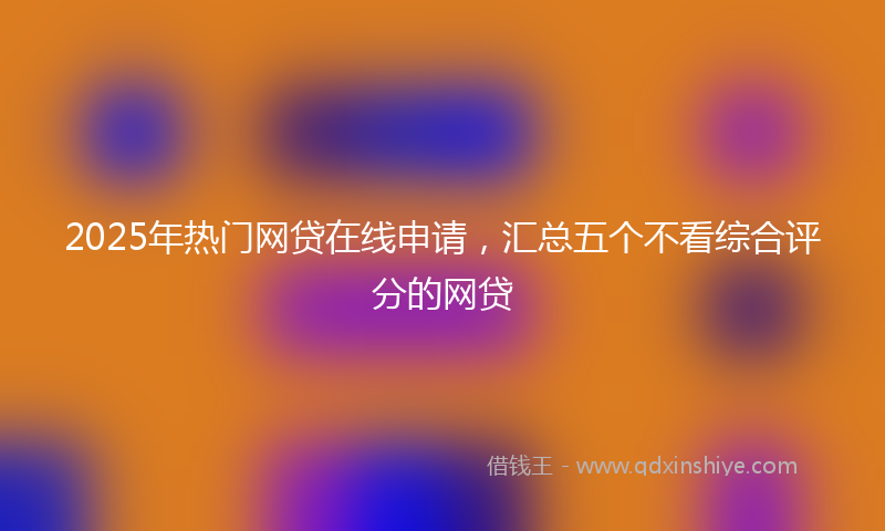 2025年热门网贷在线申请，汇总五个不看综合评分的网贷