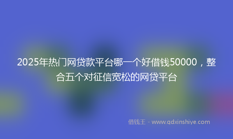 2025年热门网贷款平台哪一个好借钱50000,整合五个对征信宽松的网贷平台