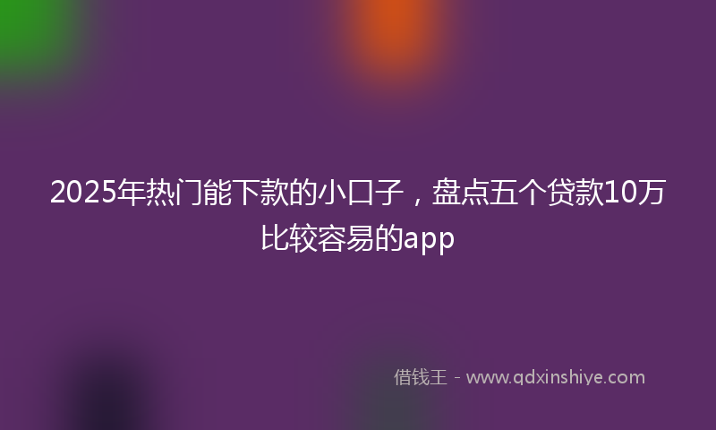 2025年热门能下款的小口子,盘点五个贷款10万比较容易的app