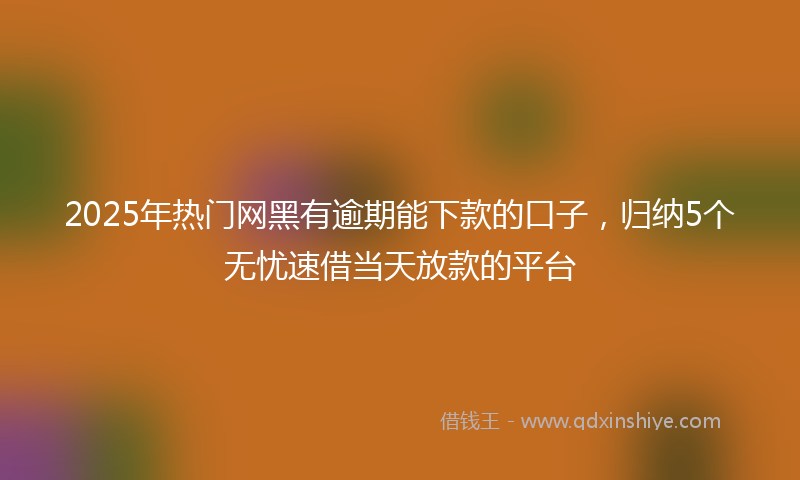 2025年热门网黑有逾期能下款的口子，归纳5个无忧速借当天放款的平台