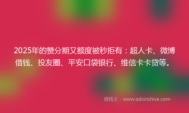 2025年的赞分期又额度被秒拒有：超人卡、微博借钱、投友圈、平安口袋银行、维信卡卡贷等。