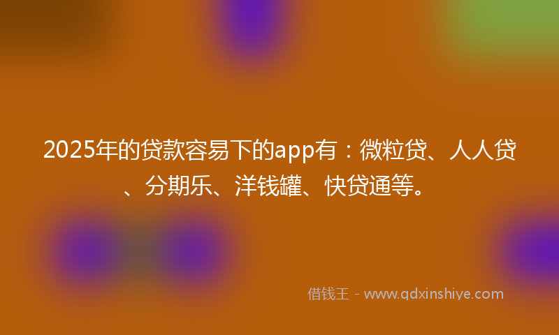 2025年的贷款容易下的app有：微粒贷、人人贷、分期乐、洋钱罐、快贷通等。
