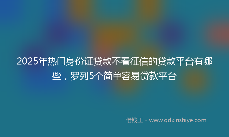 2025年热门身份证贷款不看征信的贷款平台有哪些，罗列5个简单容易贷款平台