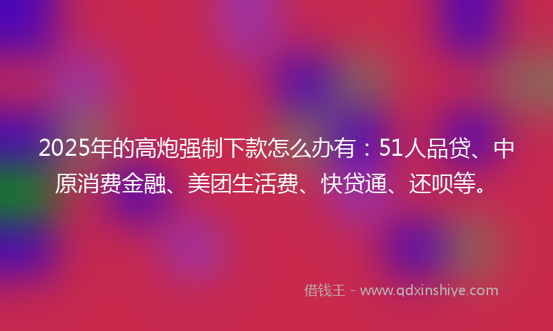 2025年的高炮强制下款怎么办有：51人品贷、中原消费金融、美团生活费、快贷通、还呗等。