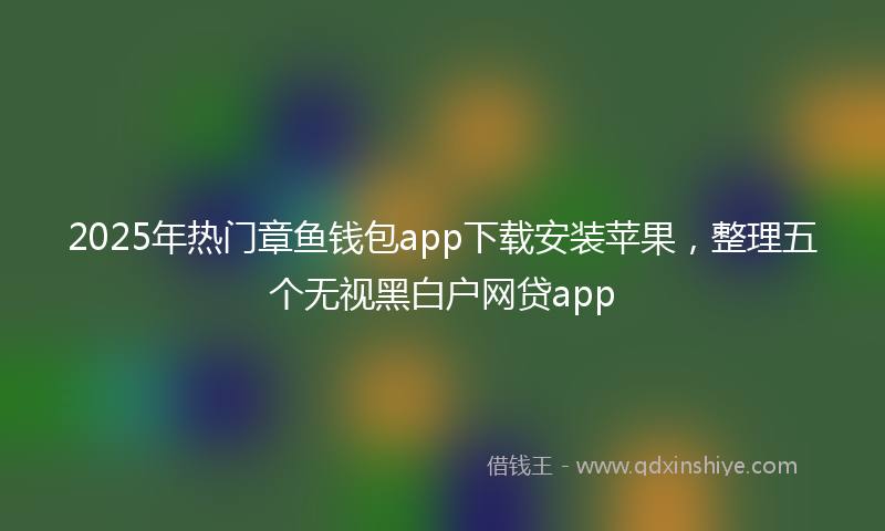 2025年热门章鱼钱包app下载安装苹果，整理五个无视黑白户网贷app