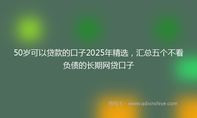 50岁可以贷款的口子2025年精选，汇总五个不看负债的长期网贷口子