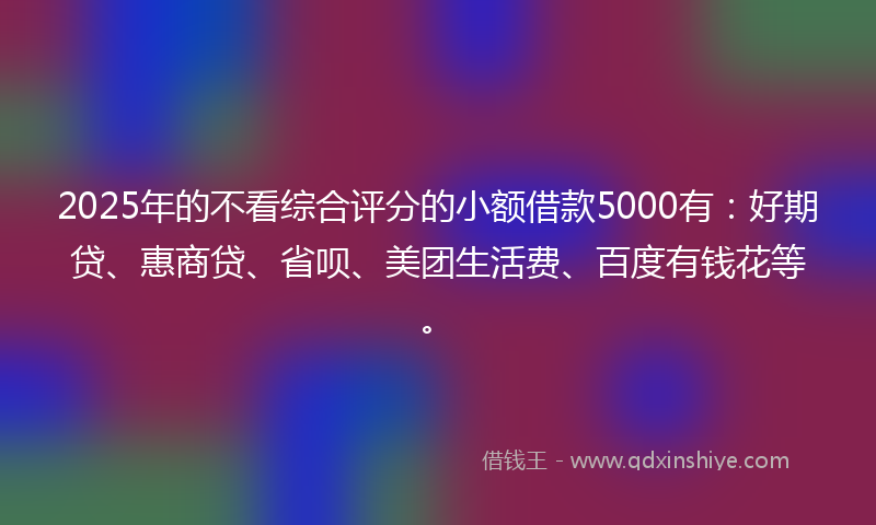 2025年的不看综合评分的小额借款5000有：好期贷、惠商贷、省呗、美团生活费、百度有钱花等。