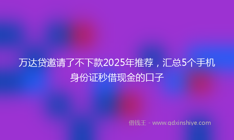 万达贷邀请了不下款2025年推荐，汇总5个手机身份证秒借现金的口子
