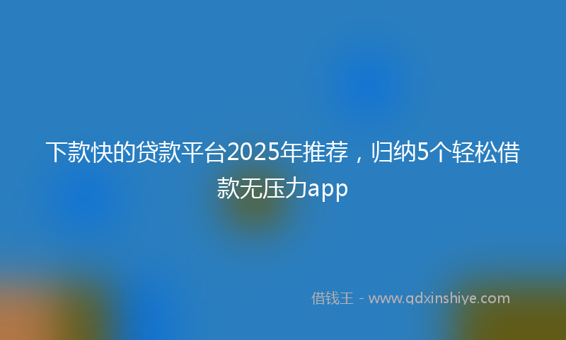 下款快的贷款平台2025年推荐，归纳5个轻松借款无压力app
