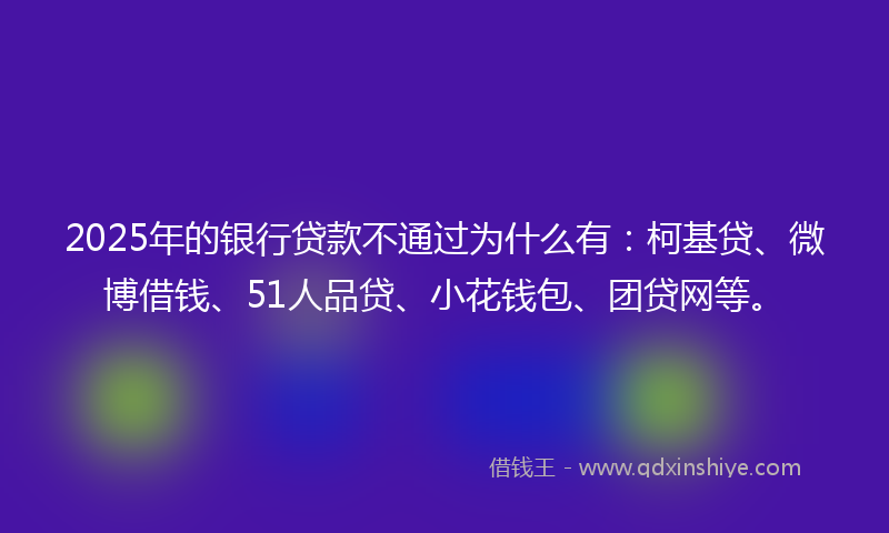2025年的银行贷款不通过为什么有：柯基贷、微博借钱、51人品贷、小花钱包、团贷网等。