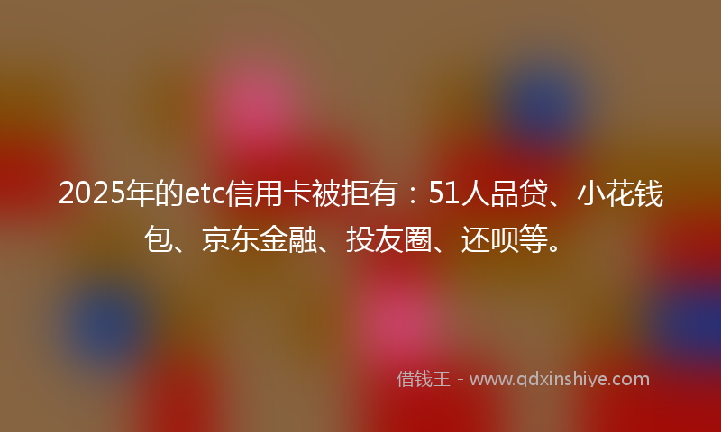 2025年的etc信用卡被拒有：51人品贷、小花钱包、京东金融、投友圈、还呗等。
