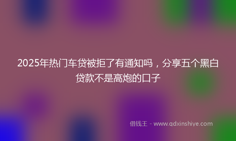 2025年热门车贷被拒了有通知吗，分享五个黑白贷款不是高炮的口子