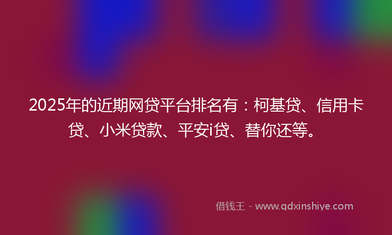 2025年的近期网贷平台排名有：柯基贷、信用卡贷、小米贷款、平安i贷、替你还等。