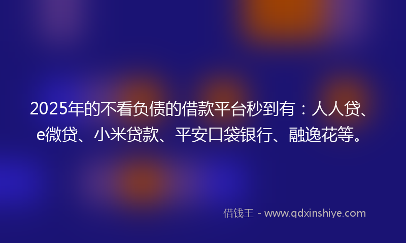 2025年的不看负债的借款平台秒到有：人人贷、e微贷、小米贷款、平安口袋银行、融逸花等。