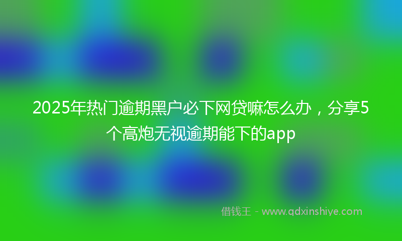 2025年热门逾期黑户必下网贷嘛怎么办，分享5个高炮无视逾期能下的app