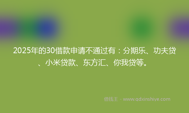 2025年的30借款申请不通过有：分期乐、功夫贷、小米贷款、东方汇、你我贷等。