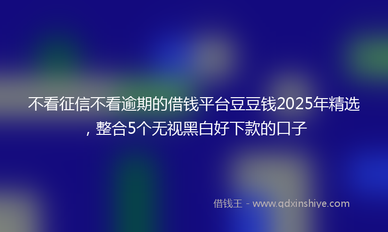 不看征信不看逾期的借钱平台豆豆钱2025年精选，整合5个无视黑白好下款的口子
