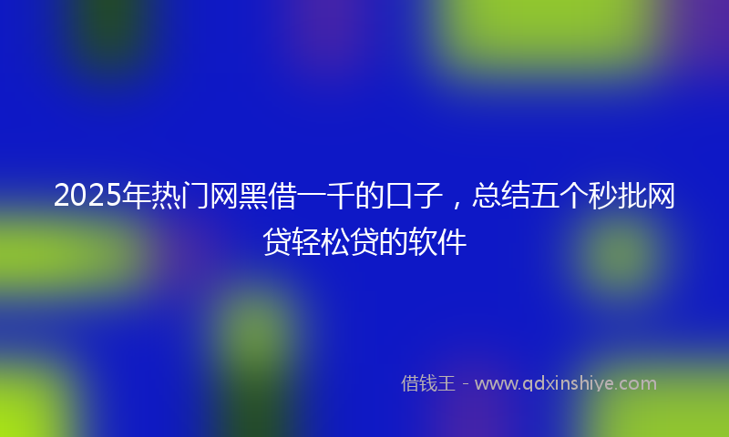 2025年热门网黑借一千的口子，总结五个秒批网贷轻松贷的软件
