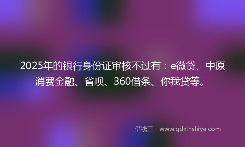 2025年的银行身份证审核不过有：e微贷、中原消费金融、省呗、360借条、你我贷等。
