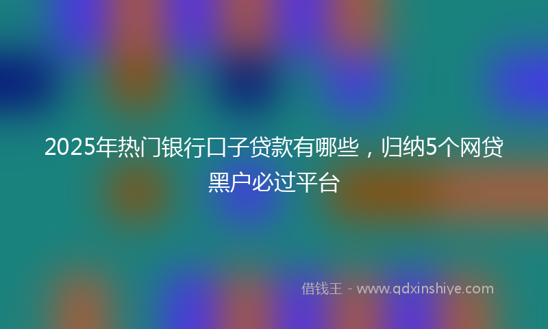 2025年热门银行口子贷款有哪些，归纳5个网贷黑户必过平台
