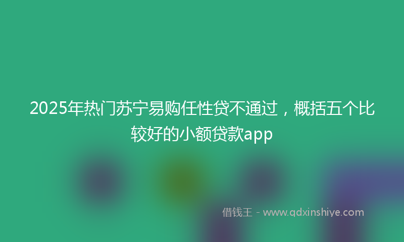 2025年热门苏宁易购任性贷不通过,概括五个比较好的小额贷款app