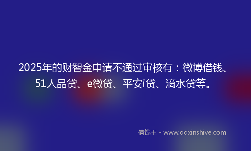 2025年的财智金申请不通过审核有：微博借钱、51人品贷、e微贷、平安i贷、滴水贷等。