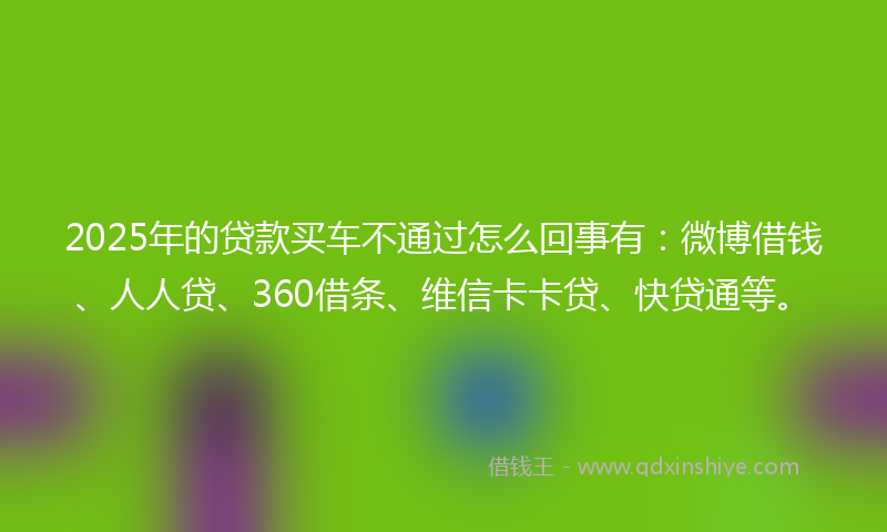 2025年的贷款买车不通过怎么回事有：微博借钱、人人贷、360借条、维信卡卡贷、快贷通等。
