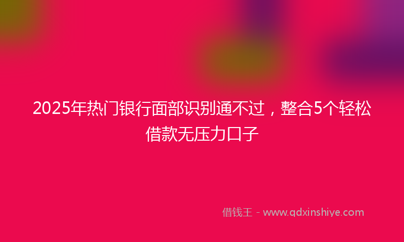 2025年热门银行面部识别通不过,整合5个轻松借款无压力口子