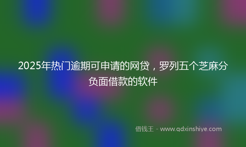 2025年热门逾期可申请的网贷，罗列五个芝麻分负面借款的软件