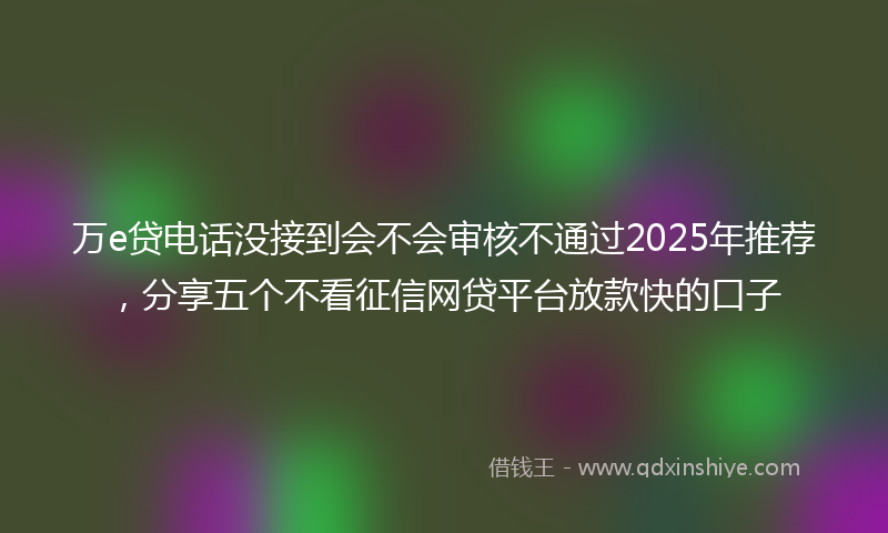 万e贷电话没接到会不会审核不通过2025年推荐，分享五个不看征信网贷平台放款快的口子