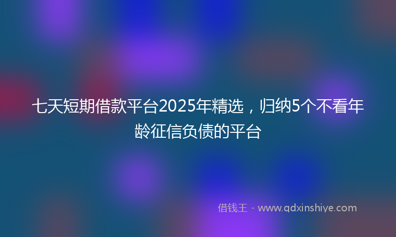 七天短期借款平台2025年精选，归纳5个不看年龄征信负债的平台