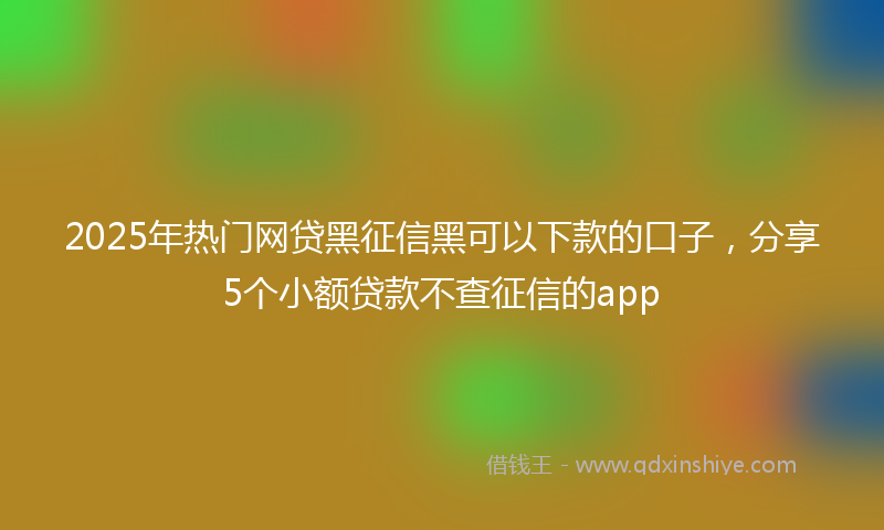 2025年热门网贷黑征信黑可以下款的口子，分享5个小额贷款不查征信的app