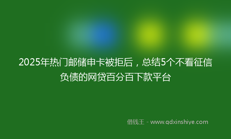 2025年热门邮储申卡被拒后，总结5个不看征信负债的网贷百分百下款平台