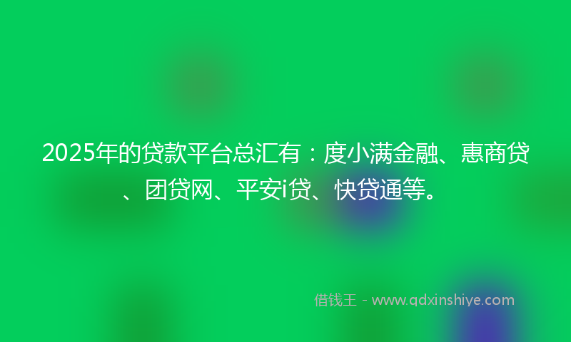 2025年的贷款平台总汇有：度小满金融、惠商贷、团贷网、平安i贷、快贷通等。