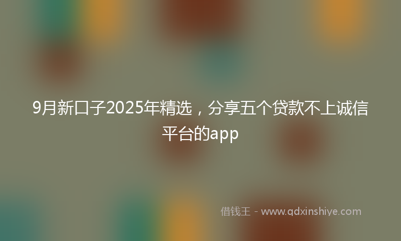 9月新口子2025年精选，分享五个贷款不上诚信平台的app