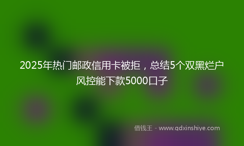2025年热门邮政信用卡被拒，总结5个双黑烂户风控能下款5000口子