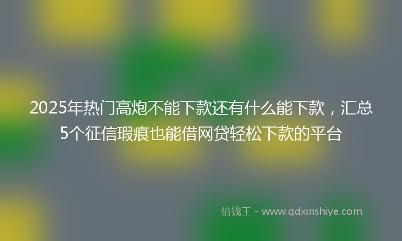 2025年热门高炮不能下款还有什么能下款，汇总5个征信瑕疵也能借网贷轻松下款的平台