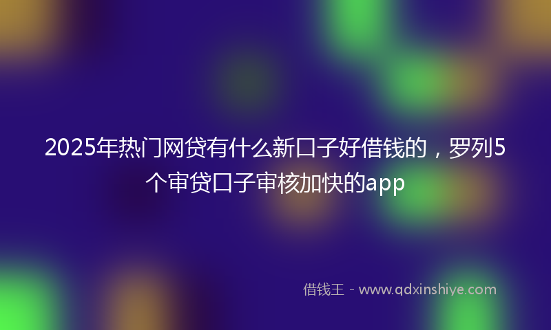 2025年热门网贷有什么新口子好借钱的，罗列5个审贷口子审核加快的app