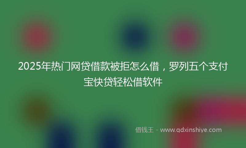 2025年热门网贷借款被拒怎么借,罗列五个支付宝快贷轻松借软件