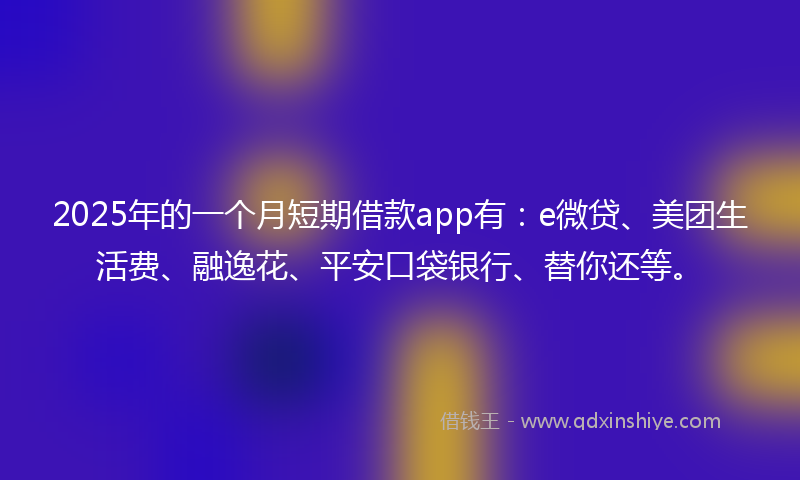 2025年的一个月短期借款app有：e微贷、美团生活费、融逸花、平安口袋银行、替你还等。