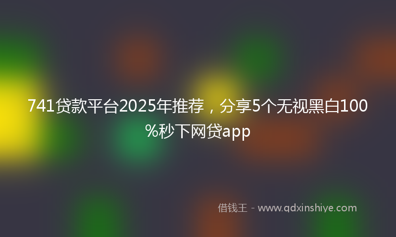 741贷款平台2025年推荐，分享5个无视黑白100%秒下网贷app