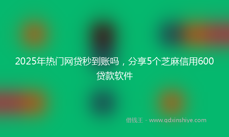 2025年热门网贷秒到账吗，分享5个芝麻信用600贷款软件