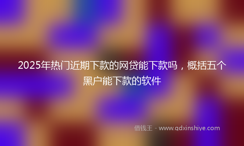 2025年热门近期下款的网贷能下款吗，概括五个黑户能下款的软件