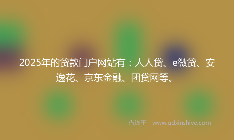 2025年的贷款门户网站有：人人贷、e微贷、安逸花、京东金融、团贷网等。
