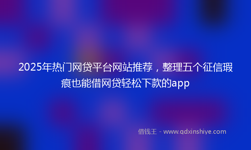 2025年热门网贷平台网站推荐，整理五个征信瑕疵也能借网贷轻松下款的app