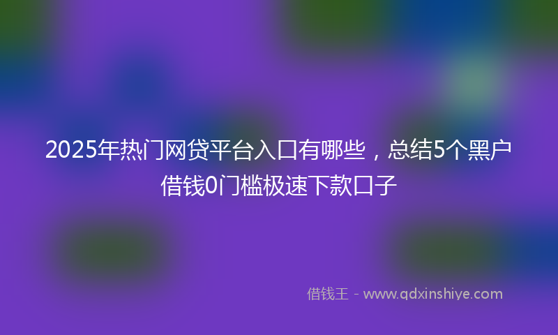 2025年热门网贷平台入口有哪些，总结5个黑户借钱0门槛极速下款口子