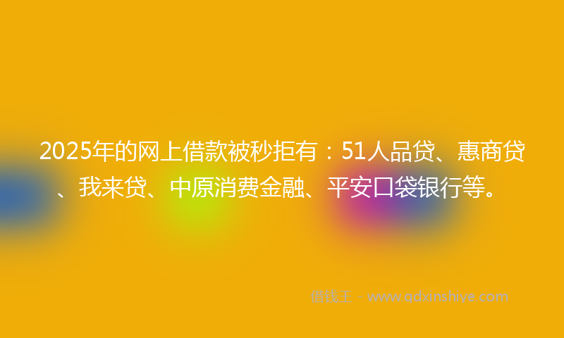 2025年的网上借款被秒拒有：51人品贷、惠商贷、我来贷、中原消费金融、平安口袋银行等。