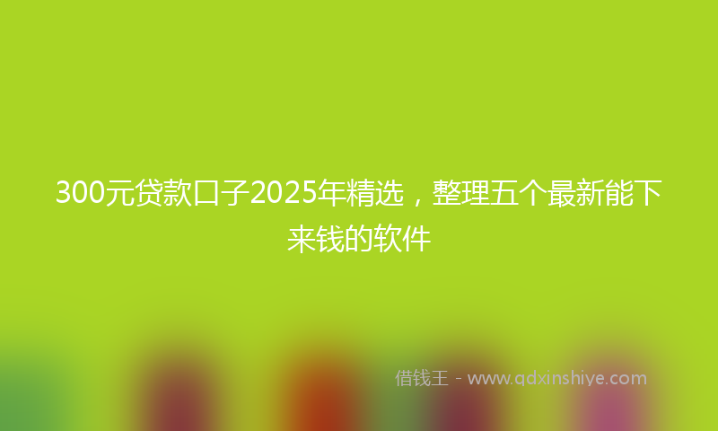 300元贷款口子2025年精选，整理五个最新能下来钱的软件